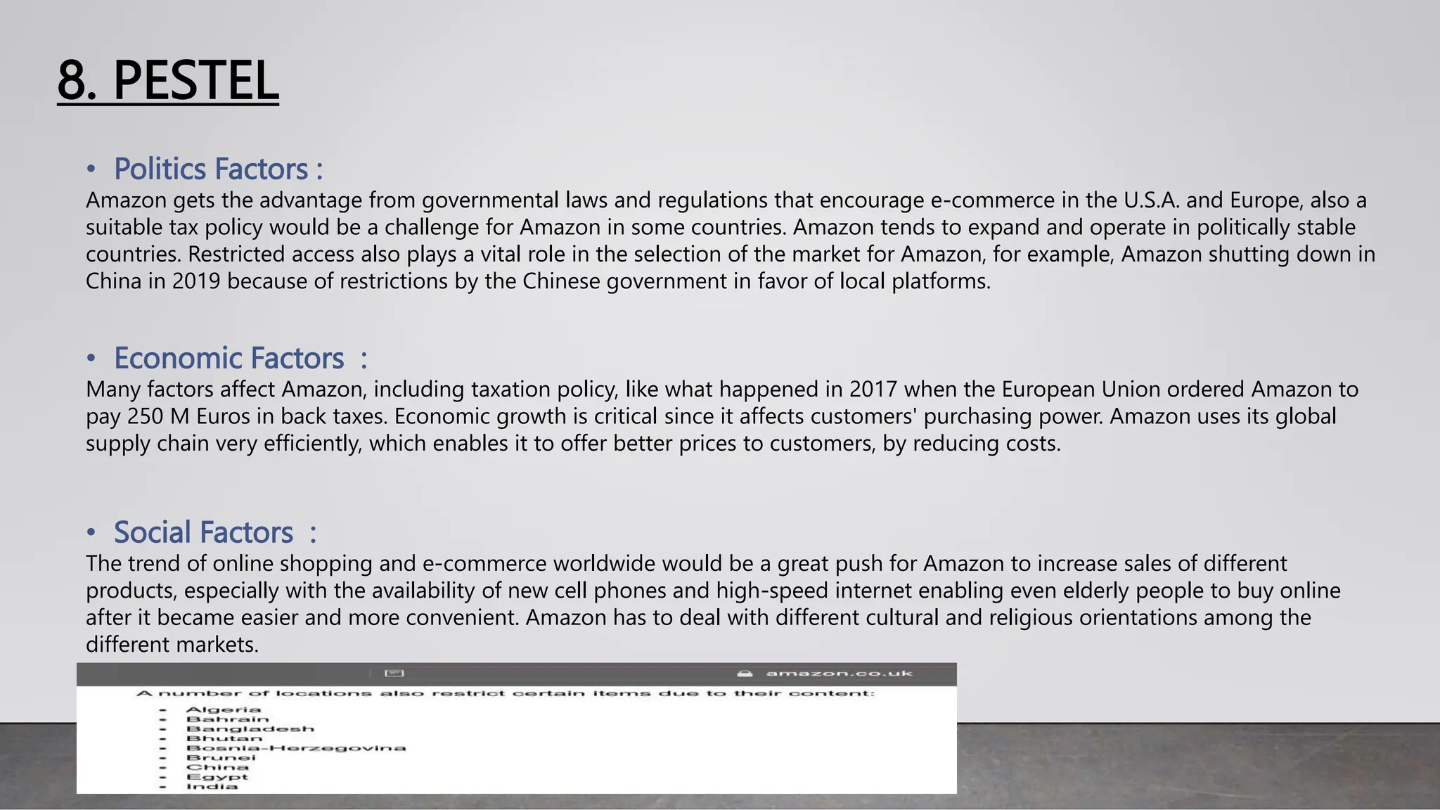 8. PESTEL
• Politics Factors :
Amazon gets the advantage from governmental laws and regulations that encourage e-commerce in the U.S.A. and Europe, also a
suitable tax policy would be a challenge for Amazon in some countries. Amazon tends to expand and operate in politically stable
countries. Restricted access also plays a vital role in the selection of the market for Amazon, for example, Amazon shutting down in
China in 2019 because of restrictions by the Chinese government in favor of local platforms.
• Economic Factors :
Many factors affect Amazon, including taxation policy, like what happened in 2017 when the European Union ordered Amazon to
pay 250 M Euros in back taxes. Economic growth is critical since it affects customers' purchasing power. Amazon uses its global
supply chain very efficiently, which enables it to offer better prices to customers, by reducing costs.
• Social Factors :
The trend of online shopping and e-commerce worldwide would be a great push for Amazon to increase sales of different
products, especially with the availability of new cell phones and high-speed internet enabling even elderly people to buy online
after it became easier and more convenient. Amazon has to deal with different cultural and religious orientations among the
different markets.
 