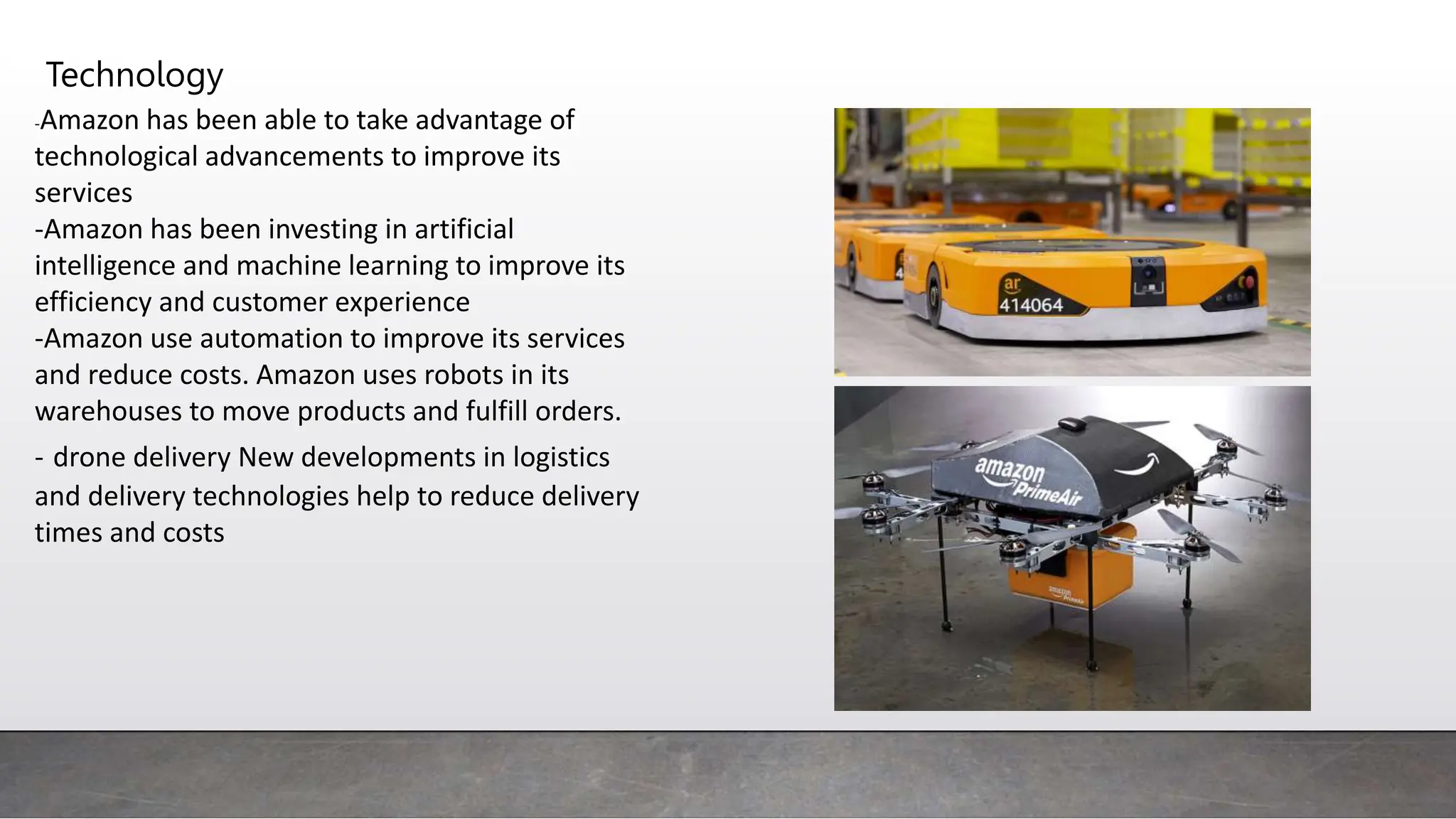 Technology
-Amazon has been able to take advantage of
technological advancements to improve its
services
-Amazon has been investing in artificial
intelligence and machine learning to improve its
efficiency and customer experience
-Amazon use automation to improve its services
and reduce costs. Amazon uses robots in its
warehouses to move products and fulfill orders.
- drone delivery New developments in logistics
and delivery technologies help to reduce delivery
times and costs
 