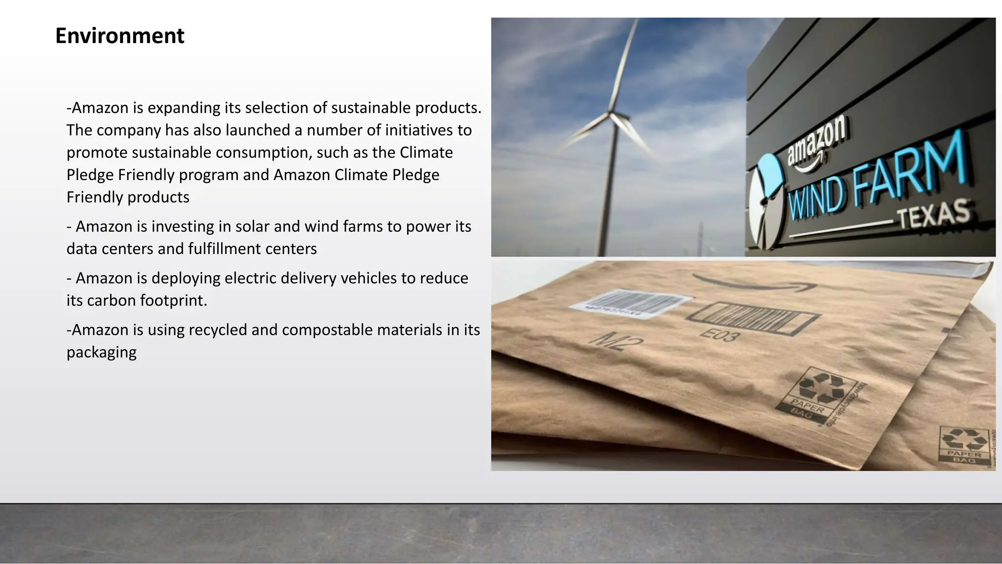 Environment
-Amazon is expanding its selection of sustainable products.
The company has also launched a number of initiatives to
promote sustainable consumption, such as the Climate
Pledge Friendly program and Amazon Climate Pledge
Friendly products
- Amazon is investing in solar and wind farms to power its
data centers and fulfillment centers
- Amazon is deploying electric delivery vehicles to reduce
its carbon footprint.
-Amazon is using recycled and compostable materials in its
packaging
 