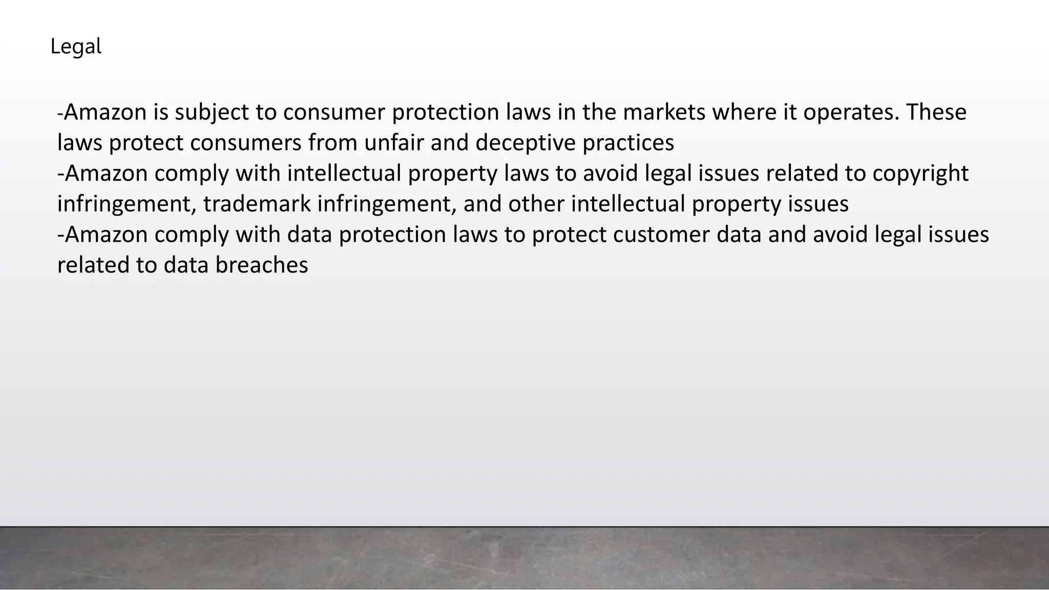 Legal
-Amazon is subject to consumer protection laws in the markets where it operates. These
laws protect consumers from unfair and deceptive practices
-Amazon comply with intellectual property laws to avoid legal issues related to copyright
infringement, trademark infringement, and other intellectual property issues
-Amazon comply with data protection laws to protect customer data and avoid legal issues
related to data breaches
 