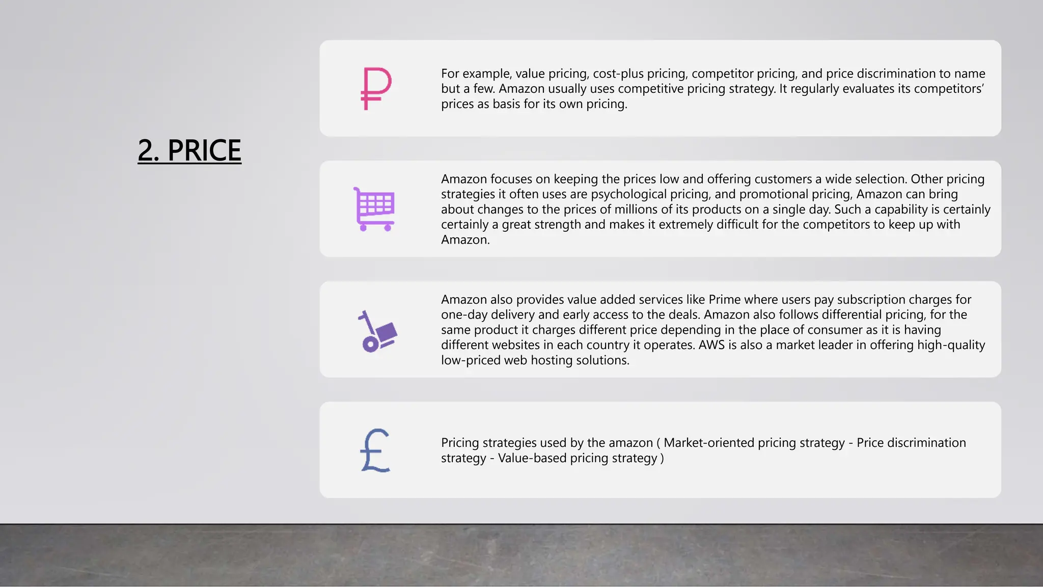 2. PRICE
For example, value pricing, cost-plus pricing, competitor pricing, and price discrimination to name
but a few. Amazon usually uses competitive pricing strategy. It regularly evaluates its competitors’
prices as basis for its own pricing.
Amazon focuses on keeping the prices low and offering customers a wide selection. Other pricing
strategies it often uses are psychological pricing, and promotional pricing, Amazon can bring
about changes to the prices of millions of its products on a single day. Such a capability is certainly
certainly a great strength and makes it extremely difficult for the competitors to keep up with
Amazon.
Amazon also provides value added services like Prime where users pay subscription charges for
one-day delivery and early access to the deals. Amazon also follows differential pricing, for the
same product it charges different price depending in the place of consumer as it is having
different websites in each country it operates. AWS is also a market leader in offering high-quality
low-priced web hosting solutions.
Pricing strategies used by the amazon ( Market-oriented pricing strategy - Price discrimination
strategy - Value-based pricing strategy )
 