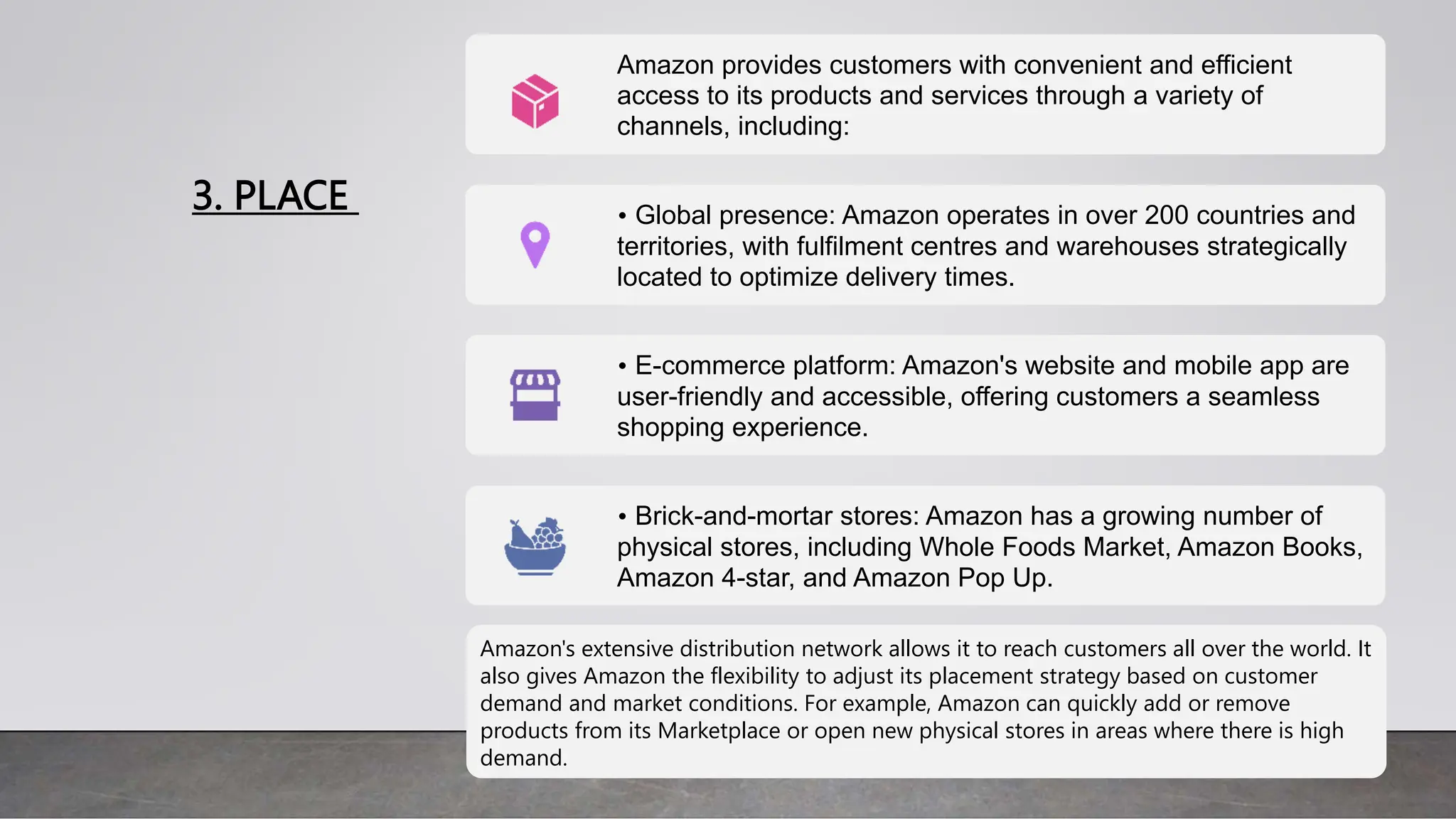 3. PLACE
Amazon provides customers with convenient and efficient
access to its products and services through a variety of
channels, including:
• Global presence: Amazon operates in over 200 countries and
territories, with fulfilment centres and warehouses strategically
located to optimize delivery times.
• E-commerce platform: Amazon's website and mobile app are
user-friendly and accessible, offering customers a seamless
shopping experience.
• Brick-and-mortar stores: Amazon has a growing number of
physical stores, including Whole Foods Market, Amazon Books,
Amazon 4-star, and Amazon Pop Up.
Amazon's extensive distribution network allows it to reach customers all over the world. It
also gives Amazon the flexibility to adjust its placement strategy based on customer
demand and market conditions. For example, Amazon can quickly add or remove
products from its Marketplace or open new physical stores in areas where there is high
demand.
 