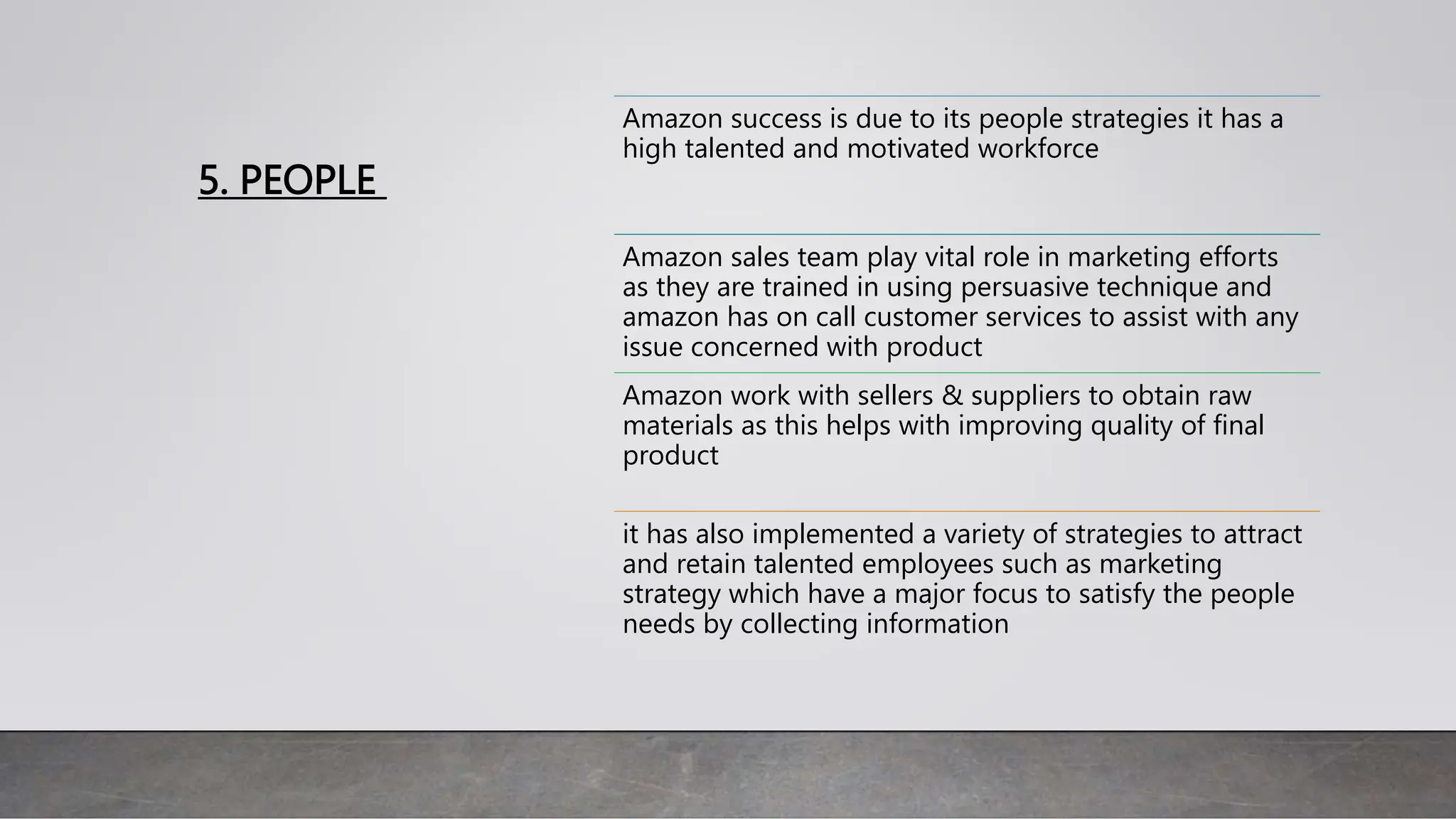 5. PEOPLE
Amazon success is due to its people strategies it has a
high talented and motivated workforce
Amazon sales team play vital role in marketing efforts
as they are trained in using persuasive technique and
amazon has on call customer services to assist with any
issue concerned with product
Amazon work with sellers & suppliers to obtain raw
materials as this helps with improving quality of final
product
it has also implemented a variety of strategies to attract
and retain talented employees such as marketing
strategy which have a major focus to satisfy the people
needs by collecting information
 