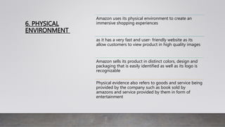 6. PHYSICAL
ENVIRONMENT
Amazon uses its physical environment to create an
immersive shopping experiences
as it has a very fast and user- friendly website as its
allow customers to view product in high quality images
Amazon sells its product in distinct colors, design and
packaging that is easily identified as well as its logo is
recognizable
Physical evidence also refers to goods and service being
provided by the company such as book sold by
amazons and service provided by them in form of
entertainment
 