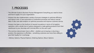 7. PROCESSES
• The Ultimate Guide to Business Process Management: Everything you need to know
and how to apply it to your organization.
• Amazon has also implemented a variety of process strategies to optimize efficiency
and reduce costs. It uses automation to streamline processes and reduce manual
labor. It also uses data analytics to optimize processes and improve customer service.
• Amazon has been on the forefront of several innovations in terms of its logistics
operation, with a whole host of options designed to make getting products from their
warehouse to your doorstep with minimal effort on the user’s part.
• The common denominator here is effort - whether you’re buying or returning a
product, the experience is effortless - something customers are more than willing to
give their loyalty for in exchange.
• -Delivery Options, Physical Options, Ordering Options, Return Options
 