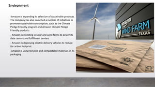 Environment
-Amazon is expanding its selection of sustainable products.
The company has also launched a number of initiatives to
promote sustainable consumption, such as the Climate
Pledge Friendly program and Amazon Climate Pledge
Friendly products
- Amazon is investing in solar and wind farms to power its
data centers and fulfillment centers
- Amazon is deploying electric delivery vehicles to reduce
its carbon footprint.
-Amazon is using recycled and compostable materials in its
packaging
 