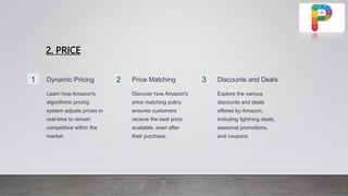 2. PRICE
1 Dynamic Pricing
Learn how Amazon's
algorithmic pricing
system adjusts prices in
real-time to remain
competitive within the
market.
2 Price Matching
Discover how Amazon's
price matching policy
ensures customers
receive the best price
available, even after
their purchase.
3 Discounts and Deals
Explore the various
discounts and deals
offered by Amazon,
including lightning deals,
seasonal promotions,
and coupons.
 