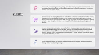 2. PRICE
For example, value pricing, cost-plus pricing, competitor pricing, and price discrimination to name
but a few. Amazon usually uses competitive pricing strategy. It regularly evaluates its competitors’
prices as basis for its own pricing.
Amazon focuses on keeping the prices low and offering customers a wide selection. Other pricing
strategies it often uses are psychological pricing, and promotional pricing, Amazon can bring
about changes to the prices of millions of its products on a single day. Such a capability is certainly
certainly a great strength and makes it extremely difficult for the competitors to keep up with
Amazon.
Amazon also provides value added services like Prime where users pay subscription charges for
one-day delivery and early access to the deals. Amazon also follows differential pricing, for the
same product it charges different price depending in the place of consumer as it is having
different websites in each country it operates. AWS is also a market leader in offering high-quality
low-priced web hosting solutions.
Pricing strategies used by the amazon ( Market-oriented pricing strategy - Price discrimination
strategy - Value-based pricing strategy )
 