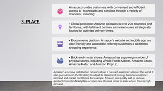 3. PLACE
Amazon provides customers with convenient and efficient
access to its products and services through a variety of
channels, including:
• Global presence: Amazon operates in over 200 countries and
territories, with fulfilment centres and warehouses strategically
located to optimize delivery times.
• E-commerce platform: Amazon's website and mobile app are
user-friendly and accessible, offering customers a seamless
shopping experience.
• Brick-and-mortar stores: Amazon has a growing number of
physical stores, including Whole Foods Market, Amazon Books,
Amazon 4-star, and Amazon Pop Up.
Amazon's extensive distribution network allows it to reach customers all over the world. It
also gives Amazon the flexibility to adjust its placement strategy based on customer
demand and market conditions. For example, Amazon can quickly add or remove
products from its Marketplace or open new physical stores in areas where there is high
demand.
 