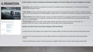 4. PROMOTION
Amazon employs a variety of marketing and advertising strategies to drive brand visibility and customer engagement, including:
•Advertising: Amazon advertises on television and online. For example, Amazon recently aired a TV commercial that featured
celebrities like Michael B. Jordan.
• Public relations: Amazon generates positive publicity by sponsoring events and partnering with charities. For example, Amazon
sponsors the Amazon Web Services (AWS) DeepRacer League, which is a competition for students to develop and race self-driving
cars.
• Sales promotion: Amazon offers discounts, coupons, and other promotions to encourage customers to buy its products and
services. For example, Amazon currently has a promotion where customers can get 20% off their purchase of select items when
they use the code "SAVE20."
• Personal selling: Amazon has a team of sales representatives who sell its products and services to businesses. For
example, Amazon has a team of sales representatives who sell AWS services to large enterprises.
Examples of Amazon's place and promotion strategies include the following:
• Amazon Prime Air drone delivery service offers Prime members delivery of select items within minutes of placing their orders.
• Amazon Go is a cashier less grocery store that allows customers to simply walk out with their items and be automatically
charged.
• Amazon Smile donates a portion of the purchase price to eligible charities when customers shop through AmazonSmile.
 
