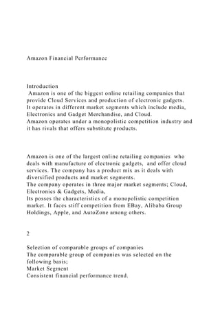 Amazon Financial Performance
Introduction
Amazon is one of the biggest online retailing companies that
provide Cloud Services and production of electronic gadgets.
It operates in different market segments which include media,
Electronics and Gadget Merchandise, and Cloud.
Amazon operates under a monopolistic competition industry and
it has rivals that offers substitute products.
Amazon is one of the largest online retailing companies who
deals with manufacture of electronic gadgets, and offer cloud
services. The company has a product mix as it deals with
diversified products and market segments.
The company operates in three major market segments; Cloud,
Electronics & Gadgets, Media,
Its posses the characteristics of a monopolistic competition
market. It faces stiff competition from EBay, Alibaba Group
Holdings, Apple, and AutoZone among others.
2
Selection of comparable groups of companies
The comparable group of companies was selected on the
following basis;
Market Segment
Consistent financial performance trend.
 
