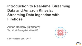 San Francisco Loft - 2017
Introduction to Real-time, Streaming
Data and Amazon Kinesis:
Streaming Data Ingestion with
Firehose
Adrian Hornsby (@adhorn)
Technical Evangelist with AWS
 