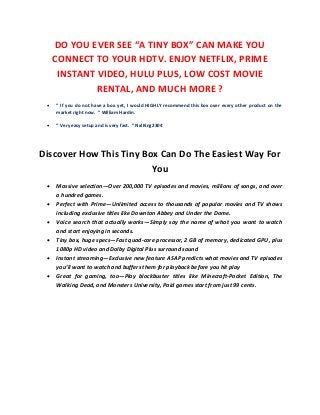 DO YOU EVER SEE “A TINY BOX” CAN MAKE YOU
CONNECT TO YOUR HDTV. ENJOY NETFLIX, PRIME
INSTANT VIDEO, HULU PLUS, LOW COST MOVIE
RENTAL, AND MUCH MORE ?
 “ If you do not have a box yet, I would HIGHLY recommend this box over every other product on the
market right now. ” William Hardin.
 “ Very easy setup and is very fast. ” NxlKing2304
Discover How This Tiny Box Can Do The Easiest Way For
You
 Massive selection—Over 200,000 TV episodes and movies, millions of songs, and over
a hundred games.
 Perfect with Prime—Unlimited access to thousands of popular movies and TV shows
including exclusive titles like Downton Abbey and Under the Dome.
 Voice search that actually works—Simply say the name of what you want to watch
and start enjoying in seconds.
 Tiny box, huge specs—Fast quad-core processor, 2 GB of memory, dedicated GPU, plus
1080p HD video and Dolby Digital Plus surround sound
 Instant streaming—Exclusive new feature ASAP predicts what movies and TV episodes
you’ll want to watch and buffers them for playback before you hit play
 Great for gaming, too—Play blockbuster titles like Minecraft-Pocket Edition, The
Walking Dead, and Monsters University, Paid games start from just 99 cents.
 
