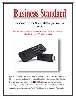 pg. 1
Amazon Fire TV Stick: All that you need to
know
The streaming device market is hotting up with Amazon
launching Fire TV Stick in India
Watching streaming content has caught on big time in India. Hotstar started streaming
IPL two years ago and had a viewership of 41 million which crossed 100 million in
2016 and in the latest edition of the T20 Cricket tournament, Star is targeting a
viewership of more than 130 million on its platform, Hotstar. It is this market that
companies are rushing to corner. While Airtel launched its “internet tv” device last
 