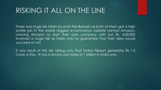 RISKING IT ALL ON THE LINE
There was huge risk taken by both the Bansal's as both of them got a high
profile job in the worlds biggest e-commerce website named Amazon.
Leaving Amazon to start their own company with just Rs. 4,00,000
involved a huge risk as there was no guarantee that their idea would
succeed or not.
It was result of this risk taking only that today Flipkart generates Rs 1.5
Crore a Day. It has a record user base of 1 Million in India only.
 