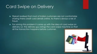 Card Swipe on Delivery
 Flipkart realised that most of Indian customers are not comfortable
sharing there credit card details online. As there is always a risk of
fraud.
 For solving this problem it came up with the idea of card swipe on
delivery i.e- the delivery guy brings the card swipe machine so that
all the transaction happens before customer.
 