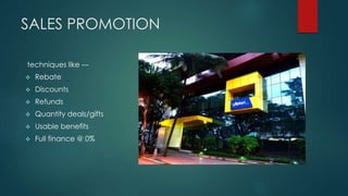 SALES PROMOTION
techniques like ---
 Rebate
 Discounts
 Refunds
 Quantity deals/gifts
 Usable benefits
 Full finance @ 0%
 