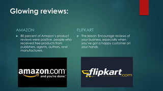 Glowing reviews:
AMAZON
 80 percent of Amazon’s product
reviews were positive. people who
received free products from
publishers, agents, authors, and
manufacturers.
FLIPKART
 The lesson: Encourage reviews of
your business, especially when
you’ve got a happy customer on
your hands.
 