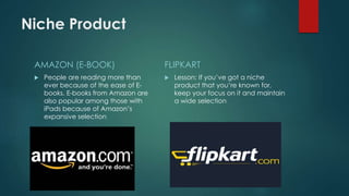 Niche Product
AMAZON (E-BOOK)
 People are reading more than
ever because of the ease of E-
books. E-books from Amazon are
also popular among those with
iPads because of Amazon’s
expansive selection
FLIPKART
 Lesson: If you’ve got a niche
product that you’re known for,
keep your focus on it and maintain
a wide selection
 