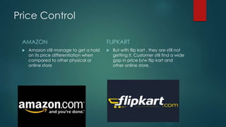 Price Control
AMAZON
 Amazon still manage to get a hold
on its price differentiation when
compared to other physical or
online store
FLIPKART
 But with flip kart , they are still not
getting it. Customer still find a wide
gap in price b/w flip kart and
other online store.
 