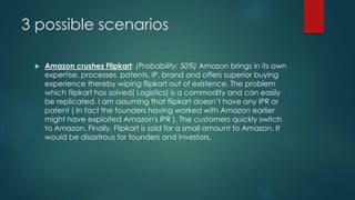 3 possible scenarios
 Amazon crushes Flipkart: (Probability: 50%) Amazon brings in its own
expertise, processes, patents, IP, brand and offers superior buying
experience thereby wiping flipkart out of existence. The problem
which flipkart has solved( Logistics) is a commodity and can easily
be replicated. I am assuming that flipkart doesn’t have any IPR or
patent ( In fact the founders having worked with Amazon earlier
might have exploited Amazon's IPR ). The customers quickly switch
to Amazon. Finally, Flipkart is sold for a small amount to Amazon. It
would be disastrous for founders and investors.
 