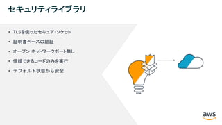 © 2018, Amazon Web Services, Inc. or its Affiliates. All rights reserved.
セキュリティライブラリ
• TLSを使ったセキュア・ソケット
• 証明書ベースの認証
• オープン ネットワークポート無し
• 信頼できるコードのみを実行
• デフォルト状態から安全
 