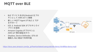 MQTT over BLE
• BLE デバイスをiOS/Android をプロ
キシとして AWS IoT に接続
• 新しい MQTT Agent が BLE と TCP
をサポート
• iOS と Android SDK がプロキシライ
ブラリを提供
• Amazon Cognito がプロキシと
AWS IoT 間の認証を行う
• Shadow, Device Defender, OTA の
機能も BLE 経由で利用可能
https://docs.aws.amazon.com/ja_jp/freertos/latest/userguide/ble-demo.html#ble-demo-mqtt
 