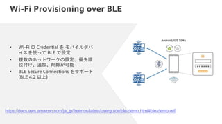 Wi-Fi Provisioning over BLE
• Wi-Fi の Credential を モバイルデバ
イスを使って BLE で設定
• 複数のネットワークの設定、優先順
位付け、追加、削除が可能
• BLE Secure Connections をサポート
(BLE 4.2 以上)
https://docs.aws.amazon.com/ja_jp/freertos/latest/userguide/ble-demo.html#ble-demo-wifi
 