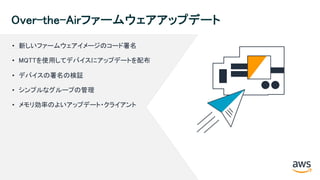 © 2018, Amazon Web Services, Inc. or its Affiliates. All rights reserved.
Over-the-Airファームウェアアップデート
• 新しいファームウェアイメージのコード署名
• MQTTを使用してデバイスにアップデートを配布
• デバイスの署名の検証
• シンプルなグループの管理
• メモリ効率のよいアップデート・クライアント
 
