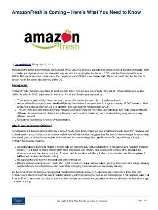 AmazonFresh is Coming – Here’s What You Need to Know




by Logan Gallogly, Friday, Apr 12, 2013

Though nothing has been formally announced, RNG DIGITAL strongly expects that Amazon will expand its AmazonFresh
full-basket (and general merchandise) delivery service to Los Angeles by June 1, 2013 and San Francisco (October 
2013). The expansion has implications for the grocery and CPG market online and offline, but could also be Amazon's
Trojan horse for same-day delivery in the US.

Background

AmazonFresh has been operating in Seattle since 2007. The service is currently fairly small - RNG estimates it at $66
million in sales in 2012, equivalent to less than 3% of the Seattle grocery market.

   l   The site is located at http://fresh.amazon.com and is currently open only to Seattle residents
   l   AmazonFresh's temperature-controlled delivery fleet delivers an assortment of approximately 15,000 frozen, chilled
       and shelf-stable grocery SKUs plus another 100,000 general merchandise SKUs
   l   Though there are similarities between Amazon.com and AmazonFresh, the user interface for Fresh looks and feels
       different, its assortment is distinct from Amazon.com's, and its marketing and merchandising programs are very
       different as well
   l   Delivery is handled by a fleet of Amazon trucks

Why Invest In Grocery Delivery?

For Amazon, full-basket grocery delivery is about much more than competing in a small market with razor-thin margins and
a checkered history. In fact, our interviews with AmazonFresh insiders suggest that Amazon's internal target for expansion
was breakeven, and that its motivation for investment is more strategic than profit-driven. Grocery delivery is key to
Amazon for several reasons:

   l   As a standalone business model, it represents an economically viable alternative to Amazon's core national shipping
       model. It is difficult to make money delivering low-dollar, low-margin, and occasionally heavy CPG products to
       doorsteps one or two items at a time. Amazon and its vendors will likely find more economies over the long term if
       full-basket models like Fresh scale.]
   l   It's a powerful way to drive frequent customer interaction
   l   It helps Amazon justify its own "last-mile" logistics fleets in major urban centers, putting Amazon trucks in high-density
       neighborhoods on a daily basis, and potentially changing the eocnomics of same-day delivery

To this end, AmazonFresh pushes general merchandise delivery heavily. Customers can order more than 100,000
Amazon.com SKUs through AmazonFresh for delivery with their grocery orders at no extra charge. That option means that
AmazonFresh customers can place orders as late as 6pm and have their groceries and more delivered to their doorsteps
the next morning.




                                           Copyright © 2012 RetailNet Group. All rights reserved.                     Page: 1 / 4
 