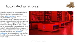 Automated warehouses
Not all of the 125,000 people who work at
Amazon warehouses have to worry
about losing their jobs to robots — not for
10 years or so, anyways.
On Tuesday, Scott Anderson, director of
Amazon Robotics Fulfillment, led reporters
on a tour of the company’s Baltimore
warehouse during which he said it would
be “at least 10 years” before Amazon could
entirely automate the fulfillment process.
“In the current form, the technology is very
limited,” Anderson said, according
toReuters. “The technology is very far from
the fully automated workstation that we
would need.
www.linkedin.com/in/emrahkucukoz
 
