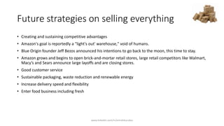 Future strategies on selling everything
• Creating and sustaining competitive advantages
• Amazon's goal is reportedly a "light's out' warehouse," void of humans.
• Blue Origin founder Jeff Bezos announced his intentions to go back to the moon, this time to stay.
• Amazon grows and begins to open brick-and-mortar retail stores, large retail competitors like Walmart,
Macy’s and Sears announce large layoffs and are closing stores.
• Good customer service
• Sustainable packaging, waste reduction and renewable energy
• Increase delivery speed and flexibility
• Enter food business including fresh
www.linkedin.com/in/emrahkucukoz
 