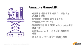 © 2016, Amazon Web Services, Inc. or its Affiliates. All rights reserved.
Amazon GameLift
• 세션형 멀티플레이어 게임 호스팅을 위한
관리형 플랫폼
• 플레이어의 상황에 따라 자동으로
스케일링(Scale In/Out)
• 전세계적으로 저 지연의(low-latency) 사용자
경험 제공
• 중단(downtime)없는 게임 서버 업데이트
지원
• 선 투자 비용 없이 사용한 만큼만 지불
 