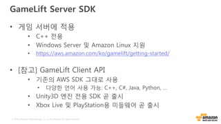 © 2016, Amazon Web Services, Inc. or its Affiliates. All rights reserved.
GameLift Server SDK
• 게임 서버에 적용
• C++ 전용
• Windows Server 및 Amazon Linux 지원
• https://aws.amazon.com/ko/gamelift/getting-started/
• [참고] GameLift Client API
• 기존의 AWS SDK 그대로 사용
• 다양한 언어 사용 가능: C++, C#, Java, Python, …
• Unity3D 엔진 전용 SDK 곧 출시
• Xbox Live 및 PlayStation용 미들웨어 곧 출시
 