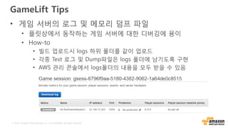 © 2016, Amazon Web Services, Inc. or its Affiliates. All rights reserved.
GameLift Tips
• 게임 서버의 로그 및 메모리 덤프 파일
• 플릿상에서 동작하는 게임 서버에 대한 디버깅에 용이
• How-to
• 빌드 업로드시 logs 하위 폴더를 같이 업로드
• 각종 Text 로그 및 Dump파일은 logs 폴더에 남기도록 구현
• AWS 관리 콘솔에서 logs폴더의 내용을 모두 받을 수 있음
 