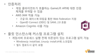 © 2016, Amazon Web Services, Inc. or its Affiliates. All rights reserved.
• 인증처리
• 게임 클라이언트가 호출하는 GameLift API에 대한 인증
체계를 부여할 수 있음
• AWS IAM 적용 가능
• 구글 ID, 페이스북 ID등을 통한 Web Federation 지원
• OpenID Connect (OIDC) 및 SAML 2.0 호환
• Amazon Cognito 사용 가능
• 플릿 인스턴스에 커스텀 프로그램 설치
• 게임서버 프로세스 실행 전에 의존성이 있는 프로그램 설치 가능
• Windows는 install.bat, Linux는 install.sh에 스크립팅
• 빌드 업로드시 같이 포함
 
