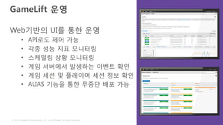 © 2016, Amazon Web Services, Inc. or its Affiliates. All rights reserved.
GameLift 운영
Web기반의 UI를 통한 운영
• API로도 제어 가능
• 각종 성능 지표 모니터링
• 스케일링 상황 모니터링
• 게임 서버에서 발생하는 이벤트 확인
• 게임 세션 및 플레이어 세션 정보 확인
• ALIAS 기능을 통한 무중단 배포 가능
 