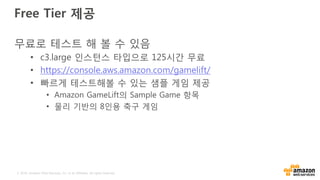 © 2016, Amazon Web Services, Inc. or its Affiliates. All rights reserved.
Free Tier 제공
무료로 테스트 해 볼 수 있음
• c3.large 인스턴스 타입으로 125시간 무료
• https://console.aws.amazon.com/gamelift/
• 빠르게 테스트해볼 수 있는 샘플 게임 제공
• Amazon GameLift의 Sample Game 항목
• 물리 기반의 8인용 축구 게임
 
