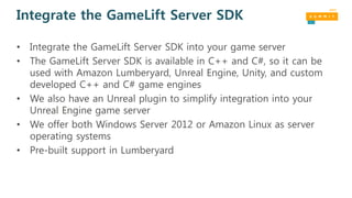 Integrate the GameLift Server SDK
• Integrate the GameLift Server SDK into your game server
• The GameLift Server SDK is available in C++ and C#, so it can be
used with Amazon Lumberyard, Unreal Engine, Unity, and custom
developed C++ and C# game engines
• We also have an Unreal plugin to simplify integration into your
Unreal Engine game server
• We offer both Windows Server 2012 or Amazon Linux as server
operating systems
• Pre-built support in Lumberyard
 