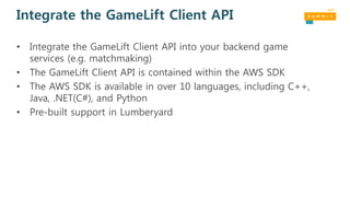 Integrate the GameLift Client API
• Integrate the GameLift Client API into your backend game
services (e.g. matchmaking)
• The GameLift Client API is contained within the AWS SDK
• The AWS SDK is available in over 10 languages, including C++,
Java, .NET(C#), and Python
• Pre-built support in Lumberyard
 