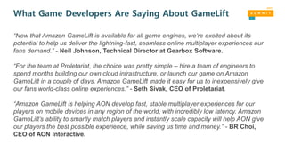 What Game Developers Are Saying About GameLift
“Now that Amazon GameLift is available for all game engines, we’re excited about its
potential to help us deliver the lightning-fast, seamless online multiplayer experiences our
fans demand.” - Neil Johnson, Technical Director at Gearbox Software.
“For the team at Proletariat, the choice was pretty simple – hire a team of engineers to
spend months building our own cloud infrastructure, or launch our game on Amazon
GameLift in a couple of days. Amazon GameLift made it easy for us to inexpensively give
our fans world-class online experiences.” - Seth Sivak, CEO of Proletariat.
“Amazon GameLift is helping AON develop fast, stable multiplayer experiences for our
players on mobile devices in any region of the world, with incredibly low latency. Amazon
GameLift’s ability to smartly match players and instantly scale capacity will help AON give
our players the best possible experience, while saving us time and money.” - BR Choi,
CEO of AON Interactive.
 