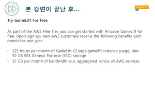 본 강연이 끝난 후…
Try GameLift For Free
As part of the AWS Free Tier, you can get started with Amazon GameLift for
free. Upon sign-up, new AWS customers receive the following benefits each
month for one year:
• 125 hours per month of GameLift c3.large.gamelift instance usage, plus
50 GB EBS General Purpose (SSD) storage
• 15 GB per month of bandwidth out, aggregated across all AWS services
 