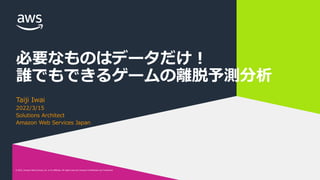 © 2022, Amazon Web Services, Inc. or its affiliates. All rights reserved. Amazon Confidential and Trademark.
© 2022, Amazon Web Services, Inc. or its affiliates. All rights reserved. Amazon Confidential and Trademark.
必要なものはデータだけ︕
誰でもできるゲームの離脱予測分析
Taiji Iwai
2022/3/15
Solutions Architect
Amazon Web Services Japan
 