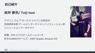 © 2022, Amazon Web Services, Inc. or its affiliates. All rights reserved. Amazon Confidential and Trademark.
⾃⼰紹介
16
岩井 泰児/ Taiji Iwai
アマゾン ウェブ サービス ジャパン合同会社
技術統括本部 ゲームエンターテイメントソリューション部
ソリューションアーキテクト
前職︓FPS のプロゲームチームコーチ
好きなAWSのサービス︓AWS Fargate, Amazon IVS
 