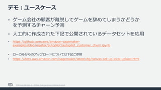 © 2022, Amazon Web Services, Inc. or its affiliates. All rights reserved. Amazon Confidential and Trademark.
デモ︓ユースケース
• ゲーム会社の顧客が離脱してゲームを辞めてしまうかどうか
を予測するチャーン予測
• ⼈⼯的に作成された下記で公開されているデータセットを応⽤
• https://github.com/aws/amazon-sagemaker-
examples/blob/master/autopilot/autopilot_customer_churn.ipynb
• ローカルからのアップロードについては下記ご参照
• https://docs.aws.amazon.com/sagemaker/latest/dg/canvas-set-up-local-upload.html
 