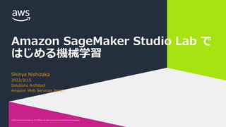 © 2022, Amazon Web Services, Inc. or its affiliates. All rights reserved. Amazon Confidential and Trademark.
© 2022, Amazon Web Services, Inc. or its affiliates. All rights reserved. Amazon Confidential and Trademark.
Amazon SageMaker Studio Lab で
はじめる機械学習
Shinya Nishizaka
2022/3/15
Solutions Architect
Amazon Web Services Japan
 