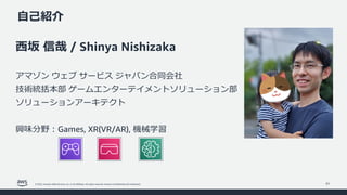 © 2022, Amazon Web Services, Inc. or its affiliates. All rights reserved. Amazon Confidential and Trademark.
⾃⼰紹介
31
⻄坂 信哉 / Shinya Nishizaka
アマゾン ウェブ サービス ジャパン合同会社
技術統括本部 ゲームエンターテイメントソリューション部
ソリューションアーキテクト
興味分野︓Games, XR(VR/AR), 機械学習
 