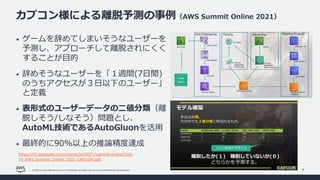 © 2022, Amazon Web Services, Inc. or its affiliates. All rights reserved. Amazon Confidential and Trademark.
カプコン様による離脱予測の事例（AWS Summit Online 2021）
9
• ゲームを辞めてしまいそうなユーザーを
予測し、アプローチして離脱されにくく
することが⽬的
• 辞めそうなユーザーを「１週間(7⽇間)
のうちアクセスが３⽇以下のユーザー」
と定義
• 表形式のユーザーデータの⼆値分類（離
脱しそう/しなそう）問題とし、
AutoML技術であるAutoGluonを活⽤
• 最終的に90%以上の推論精度達成
https://d1.awsstatic.com/events/jp/2021/summit-online/CUS-
19_AWS_Summit_Online_2021_CAPCOM.pdf
 