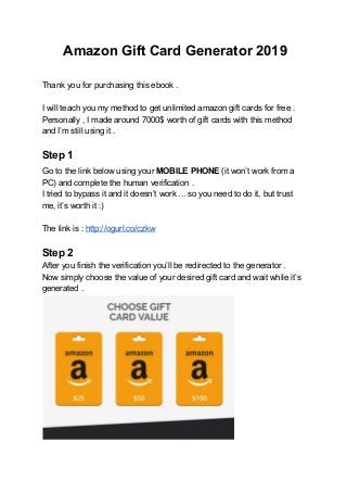 Amazon Gift Card Generator 2019
Thank you for purchasing this ebook .
I will teach you my method to get unlimited amazon gift cards for free .
Personally , I made around 7000$ worth of gift cards with this method
and I’m still using it .
Step 1
Go​ ​to the link below using your ​MOBILE PHONE ​(it won’t work from a
PC) and complete the human verification .
I tried to bypass it and it doesn’t work ... so you need to do it, but trust
me, it’s worth it :)
The link is : ​http://ogurl.co/czkw
Step 2
After you finish the verification you’ll be redirected to the generator .
Now simply choose the value of your desired gift card and wait while it’s
generated .
 