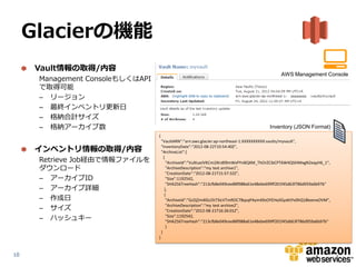 Glacierの機能
      Vault情報の取得/内容
                                                                                               AWS Management Console
      Management ConsoleもしくはAPI
      で取得可能
      – リージョン                                                                                       XXXXXXXX



      – 最終インベントリ更新日
      – 格納合計サイズ
      – 格納アーカイブ数                                                                          Inventory (JSON Format)
                                  {
                                      "VaultARN":"arn:aws:glacier:ap-northeast-1:XXXXXXXXXX:vaults/myvault",

      インベントリ情報の取得/内容                  "InventoryDate":"2012-08-22T10:54:40Z",
                                      "ArchiveList":[
      Retrieve Job経由で情報ファイルを            {
                                          "ArchiveId":"VuXIueJVKCmi2Krd09mWsPYnBQXM_ThOrZCibCPT6W4QSlHMxgN2eqyH6_1",
      ダウンロード                              "ArchiveDescription":"my test archive1",
                                          "CreationDate":"2012-08-21T15:57:32Z",
      – アーカイブID                           "Size":1192542,
                                          "SHA256TreeHash":"213cfb8e049cee88f988a61e48ebe699ff201f45d63f786d959a6b97b"
      – アーカイブ詳細                          },
                                         {
      – 作成日                               "ArchiveId":"GzDjZm4lGcOt73icVTmROC7BqsqPAym49sOYEHxJlGyxKtYv0hQ18keenxOVM",
      – サイズ                               "ArchiveDescription":"my test archive2",
                                          "CreationDate":"2012-08-21T16:26:01Z",
      – ハッシュキー                            "Size":1192542,
                                          "SHA256TreeHash":"213cfb8e049cee88f988a61e48ebe699ff201f45d663f786d959a6b97b"
                                          }
                                      }
                                  }


10
 